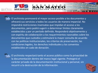 • El archivista promoverá el mayor acceso posible a los documentos y
ofrecerá sus servicios a todos los usuarios de manera imparcial. No
impondrá restricciones insensatas que impidan el acceso a los
documentos, pero podrá sugerir o determinar límites claramente
establecidos y por un período definido. Responderá objetivamente y
con espíritu de colaboración a los requerimientos razonables sobre los
documentos que custodia y estimulará la mayor consulta de acuerdo
con las políticas institucionales, los criterios de preservación, las
condiciones legales, los derechos individuales y los convenios
establecidos en cado de donación.
• El archivista respectará tanto el acceso público como la privacidad de
la documentación dentro del marco legal vigente. Protegerá el
carácter privado de la documentación institucional y personal, sin
recurrir a la destrucción de la información.
 