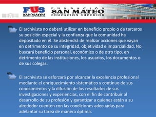 • El archivista no deberá utilizar en beneficio propio o de terceros
su posición especial y la confianza que la comunidad ha
depositado en él. Se abstendrá de realizar acciones que vayan
en detrimento de su integridad, objetividad e imparcialidad. No
buscará beneficio personal, económico o de otro tipo, en
detrimento de las instituciones, los usuarios, los documentos o
de sus colegas.
• El archivista se esforzará por alcanzar la excelencia profesional
mediante el enriquecimiento sistemático y continuo de sus
conocimientos y la difusión de los resultados de sus
investigaciones y experiencias, con el fin de contribuir al
desarrollo de su profesión y garantizar a quienes están a su
alrededor cuenten con las condiciones adecuadas para
adelantar su tarea de manera óptima.
 