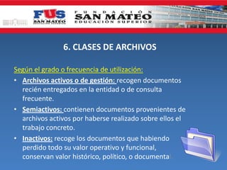 6. CLASES DE ARCHIVOS
Según el grado o frecuencia de utilización:
• Archivos activos o de gestión: recogen documentos
recién entregados en la entidad o de consulta
frecuente.
• Semiactivos: contienen documentos provenientes de
archivos activos por haberse realizado sobre ellos el
trabajo concreto.
• Inactivos: recoge los documentos que habiendo
perdido todo su valor operativo y funcional,
conservan valor histórico, político, o documental.
 