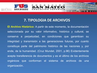 7. TIPOLOGIA DE ARCHIVOS
El Archivo Histórico: A partir de este momento, la documentación
seleccionada por su valor informativo, histórico y cultural, se
conserva a perpetuidad, en condiciones que garanticen su
integridad y transmisión a las generaciones futuras, por cuanto
constituye parte del patrimonio histórico de las naciones y, por
ende, de la humanidad. (Cruz Mundet, 2001, p.96) Evidentemente
acepta transferencia de documentos y es el último de los archivos
orgánicos que conforman el sistema de archivos de una
organización.
 