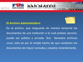 El Archivo Administrativo:
Es el archivo, que resguarda de manera temporal los
documentos de una institución a la cual prestan servicio,
puede ser pública o privada. Son llamados archivos
vivos, esto es por el simple hecho de que contienen los
documentos de mayor consulta y creados recientemente.
 