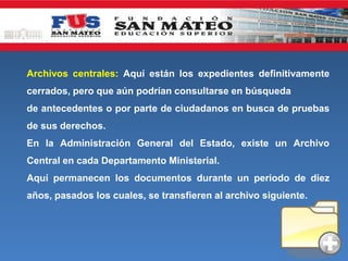 Archivos centrales: Aquí están los expedientes definitivamente
cerrados, pero que aún podrían consultarse en búsqueda
de antecedentes o por parte de ciudadanos en busca de pruebas
de sus derechos.
En la Administración General del Estado, existe un Archivo
Central en cada Departamento Ministerial.
Aquí permanecen los documentos durante un periodo de diez
años, pasados los cuales, se transfieren al archivo siguiente.
 