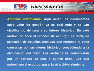Archivos intermedios: Aquí están los documentos
cuyo valor de gestión ya es casi nulo y se van
clasificando de cara a su interés histórico. En este
archivo se hace el proceso de expurgo, es decir, de
selección de aquellos archivos que merecen la pena
conservar por su interés histórico, procediendo a la
eliminación del resto. Los archivos se conservarán
por un periodo de diez a quince años. Los que
sobrevivan al expurgo, pasarán al archivo siguiente.
 