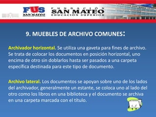 9. MUEBLES DE ARCHIVO COMUNES:
Archivador horizontal. Se utiliza una gaveta para fines de archivo.
Se trata de colocar los documentos en posición horizontal, uno
encima de otro sin doblarlos hasta ser pasados a una carpeta
específica destinada para este tipo de documento.
Archivo lateral. Los documentos se apoyan sobre uno de los lados
del archivador, generalmente un estante, se coloca uno al lado del
otro como los libros en una biblioteca y el documento se archiva
en una carpeta marcada con el título.
 