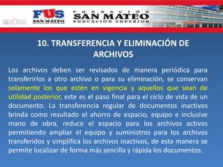 10. TRANSFERENCIA Y ELIMINACIÓN DE
ARCHIVOS
Los archivos deben ser revisados de manera periódica para
transferirlos a otro archivo o para su eliminación, se conservan
solamente los que estén en vigencia y aquellos que sean de
utilidad posterior, este es el paso final para el ciclo de vida de un
documento. La transferencia regular de documentos inactivos
brinda como resultado el ahorro de espacio, equipo e inclusive
mano de obra, reduce el espacio para los archivos activos
permitiendo ampliar el equipo y suministros para los archivos
transferidos y simplifica los archivos inactivos, de esta manera se
permite localizar de forma más sencilla y rápida los documentos.
 