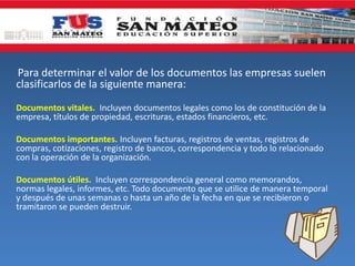 Para determinar el valor de los documentos las empresas suelen
clasificarlos de la siguiente manera:
Documentos vitales. Incluyen documentos legales como los de constitución de la
empresa, títulos de propiedad, escrituras, estados financieros, etc.
Documentos importantes. Incluyen facturas, registros de ventas, registros de
compras, cotizaciones, registro de bancos, correspondencia y todo lo relacionado
con la operación de la organización.
Documentos útiles. Incluyen correspondencia general como memorandos,
normas legales, informes, etc. Todo documento que se utilice de manera temporal
y después de unas semanas o hasta un año de la fecha en que se recibieron o
tramitaron se pueden destruir.
 