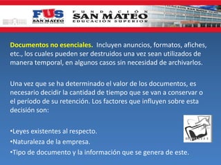 Documentos no esenciales. Incluyen anuncios, formatos, afiches,
etc., los cuales pueden ser destruidos una vez sean utilizados de
manera temporal, en algunos casos sin necesidad de archivarlos.
Una vez que se ha determinado el valor de los documentos, es
necesario decidir la cantidad de tiempo que se van a conservar o
el período de su retención. Los factores que influyen sobre esta
decisión son:
•Leyes existentes al respecto.
•Naturaleza de la empresa.
•Tipo de documento y la información que se genera de este.
 