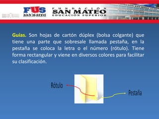 Guías. Son hojas de cartón dúplex (bolsa colgante) que
tiene una parte que sobresale llamada pestaña, en la
pestaña se coloca la letra o el número (rótulo). Tiene
forma rectangular y viene en diversos colores para facilitar
su clasificación.
 