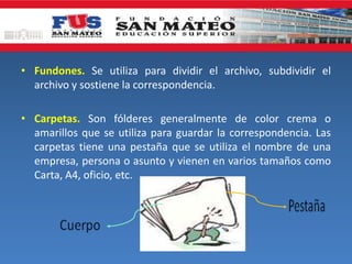 • Fundones. Se utiliza para dividir el archivo, subdividir el
archivo y sostiene la correspondencia.
• Carpetas. Son fólderes generalmente de color crema o
amarillos que se utiliza para guardar la correspondencia. Las
carpetas tiene una pestaña que se utiliza el nombre de una
empresa, persona o asunto y vienen en varios tamaños como
Carta, A4, oficio, etc.
 