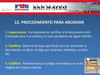 12. PROCEDIMIENTO PARA ARCHIVAR
1. Inspeccionar. Corresponde en verificar si el documento está
tramitado para ir al archivo o si está pendiente de algún trámite.
2. Clasificar. Determinar bajo que titulo va a ser archivado el
documento, es decir, se elige por empresa, individuo, asunto,
etc.
3. Codificar. Ponerle marca o código al nombre que se ha
elegido en el paso anterior.
 