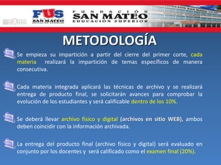 METODOLOGÍA
• Se empieza su impartición a partir del cierre del primer corte, cada
materia realizará la impartición de temas específicos de manera
consecutiva.
• Cada materia integrada aplicará las técnicas de archivo y se realizará
entrega de producto final, se solicitarán avances para comprobar la
evolución de los estudiantes y será calificable dentro de los 10%.
• Se deberá llevar archivo físico y digital (archivos en sitio WEB), ambos
deben coincidir con la información archivada.
• La entrega del producto final (archivo físico y digital) será evaluado en
conjunto por los docentes y será calificado como el examen final (20%).
 