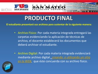 PRODUCTO FINAL
El estudiante presentará sus archivos para sustentar de la siguiente manera:
• Archivo Físico: Por cada materia integrada entregará las
carpetas evidenciando la aplicación de técnicas de
archivo, el docente establecerá los documentos que
deberá archivar el estudiante.
• Archivo Digital: Por cada materia integrada evidenciará
mediante archivo digital , creando o utilizando un sitio
en la WEB, que éste concuerda con su archivo físico.
 