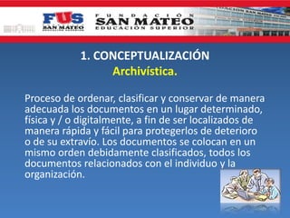 1. CONCEPTUALIZACIÓN
Archivística.
Proceso de ordenar, clasificar y conservar de manera
adecuada los documentos en un lugar determinado,
física y / o digitalmente, a fin de ser localizados de
manera rápida y fácil para protegerlos de deterioro
o de su extravío. Los documentos se colocan en un
mismo orden debidamente clasificados, todos los
documentos relacionados con el individuo y la
organización.
 