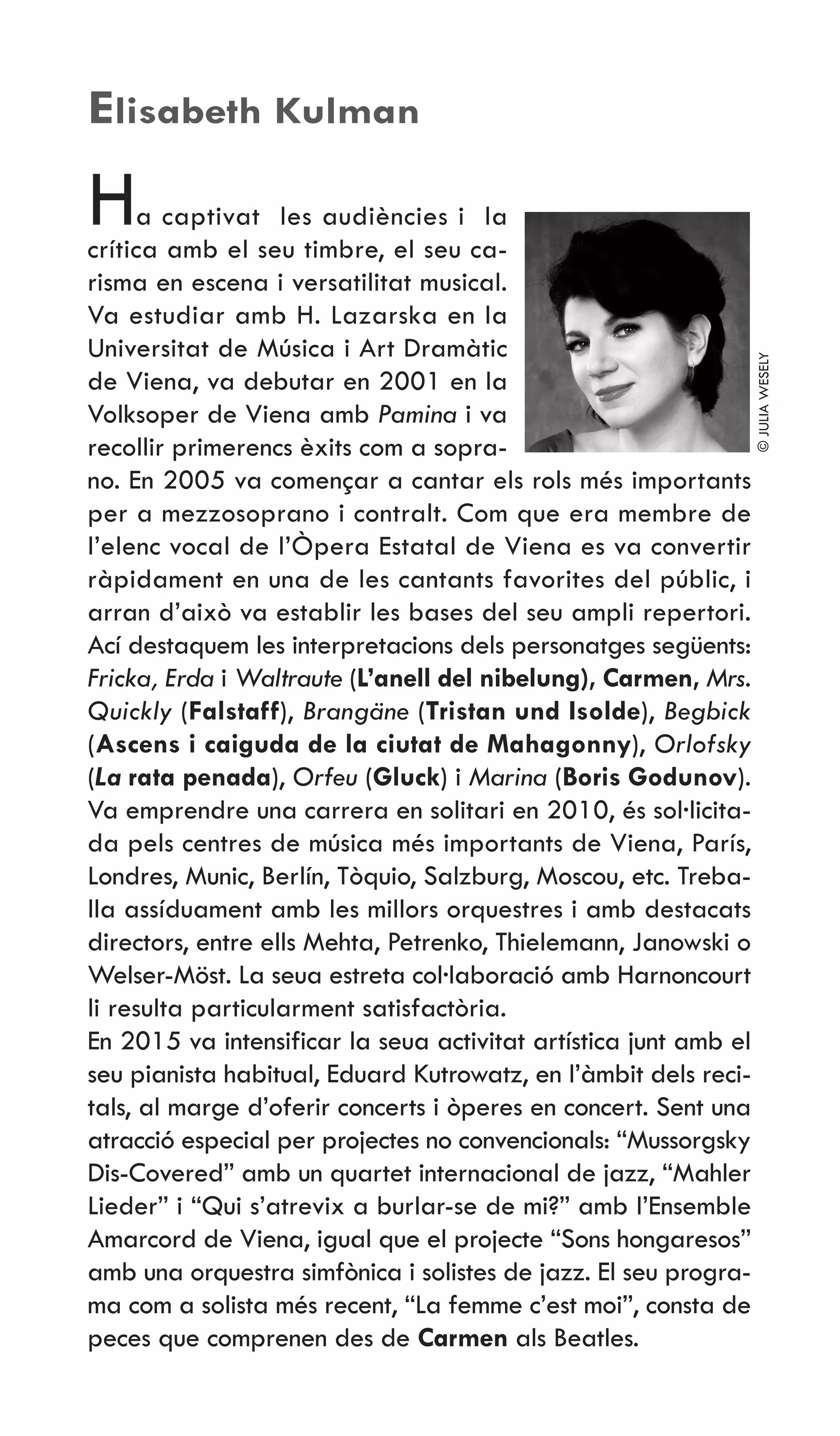 Ha captivat les audiències i la
crítica amb el seu timbre, el seu ca-
risma en escena i versatilitat musical.
Va estudiar amb H. Lazarska en la
Universitat de Música i Art Dramàtic
de Viena, va debutar en 2001 en la
Volksoper de Viena amb Pamina i va
recollir primerencs èxits com a sopra-
no. En 2005 va començar a cantar els rols més importants
per a mezzosoprano i contralt. Com que era membre de
l’elenc vocal de l’Òpera Estatal de Viena es va convertir
ràpidament en una de les cantants favorites del públic, i
arran d’això va establir les bases del seu ampli repertori.
Ací destaquem les interpretacions dels personatges següents:
Fricka, Erda i Waltraute (L’anell del nibelung), Carmen, Mrs.
Quickly (Falstaff), Brangäne (Tristan und Isolde), Begbick
(Ascens i caiguda de la ciutat de Mahagonny), Orlofsky
(La rata penada), Orfeu (Gluck) i Marina (Boris Godunov).
Va emprendre una carrera en solitari en 2010, és sol·licita-
da pels centres de música més importants de Viena, París,
Londres, Munic, Berlín, Tòquio, Salzburg, Moscou, etc. Treba-
lla assíduament amb les millors orquestres i amb destacats
directors, entre ells Mehta, Petrenko, Thielemann, Janowski o
Welser-Möst. La seua estreta col·laboració amb Harnoncourt
li resulta particularment satisfactòria.
En 2015 va intensificar la seua activitat artística junt amb el
seu pianista habitual, Eduard Kutrowatz, en l’àmbit dels reci-
tals, al marge d’oferir concerts i òperes en concert. Sent una
atracció especial per projectes no convencionals: “Mussorgsky
Dis-Covered” amb un quartet internacional de jazz, “Mahler
Lieder” i “Qui s’atrevix a burlar-se de mi?” amb l’Ensemble
Amarcord de Viena, igual que el projecte “Sons hongaresos”
amb una orquestra simfònica i solistes de jazz. El seu progra-
ma com a solista més recent, “La femme c’est moi”, consta de
peces que comprenen des de Carmen als Beatles.
Elisabeth Kulman
©JULIAWESELY
 