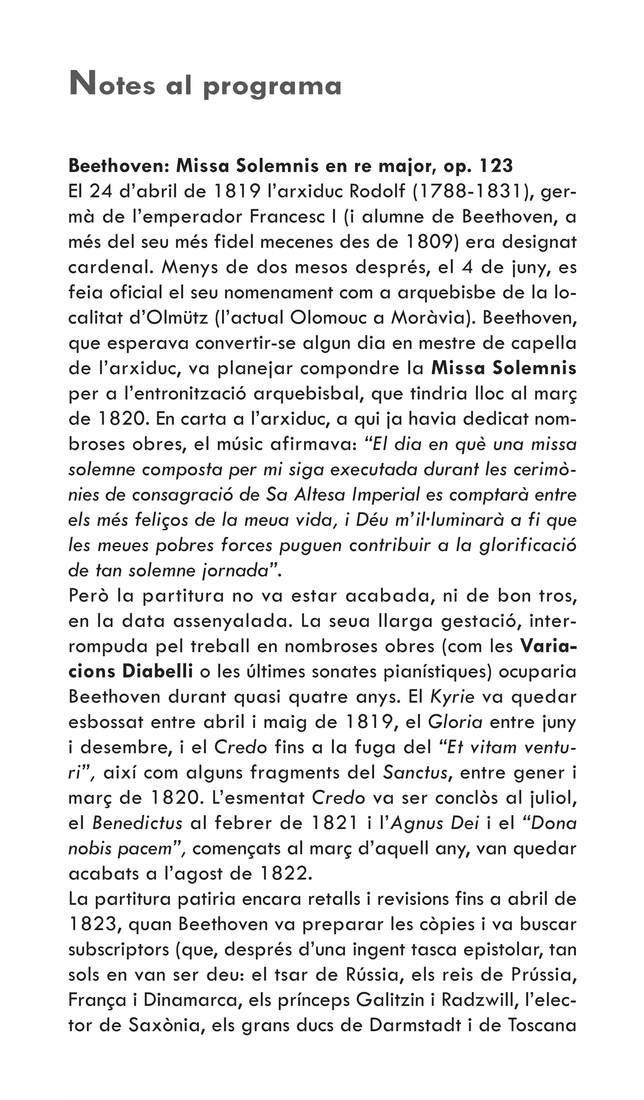Beethoven: Missa Solemnis en re major, op. 123
El 24 d’abril de 1819 l’arxiduc Rodolf (1788-1831), ger-
mà de l’emperador Francesc I (i alumne de Beethoven, a
més del seu més fidel mecenes des de 1809) era designat
cardenal. Menys de dos mesos després, el 4 de juny, es
feia oficial el seu nomenament com a arquebisbe de la lo-
calitat d’Olmütz (l’actual Olomouc a Moràvia). Beethoven,
que esperava convertir-se algun dia en mestre de capella
de l’arxiduc, va planejar compondre la Missa Solemnis
per a l’entronització arquebisbal, que tindria lloc al març
de 1820. En carta a l’arxiduc, a qui ja havia dedicat nom-
broses obres, el músic afirmava: “El dia en què una missa
solemne composta per mi siga executada durant les cerimò-
nies de consagració de Sa Altesa Imperial es comptarà entre
els més feliços de la meua vida, i Déu m’il·luminarà a fi que
les meues pobres forces puguen contribuir a la glorificació
de tan solemne jornada”.
Però la partitura no va estar acabada, ni de bon tros,
en la data assenyalada. La seua llarga gestació, inter-
rompuda pel treball en nombroses obres (com les Varia-
cions Diabelli o les últimes sonates pianístiques) ocuparia
Beethoven durant quasi quatre anys. El Kyrie va quedar
esbossat entre abril i maig de 1819, el Gloria entre juny
i desembre, i el Credo fins a la fuga del “Et vitam ventu-
ri”, així com alguns fragments del Sanctus, entre gener i
març de 1820. L’esmentat Credo va ser conclòs al juliol,
el Benedictus al febrer de 1821 i l’Agnus Dei i el “Dona
nobis pacem”, començats al març d’aquell any, van quedar
acabats a l’agost de 1822.
La partitura patiria encara retalls i revisions fins a abril de
1823, quan Beethoven va preparar les còpies i va buscar
subscriptors (que, després d’una ingent tasca epistolar, tan
sols en van ser deu: el tsar de Rússia, els reis de Prússia,
França i Dinamarca, els prínceps Galitzin i Radzwill, l’elec-
tor de Saxònia, els grans ducs de Darmstadt i de Toscana
Notes al programa
 