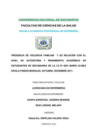 UNIVERSIDAD NACIONAL DE SAN MARTIN
FACULTAD DE CIENCIAS DE LA SALUD
ESCUELA ACADÉMICA PROFESIONAL DE ENFERMERÍA
PRESENCIA DE VIOLENCIA FAMILIAR Y SU RELACIÓN CON EL
NIVEL DE AUTOESTIMA Y RENDIMIENTO ACADÉMICO EN
ESTUDIANTES DE SECUNDARIA DE LA I.E Nº 0031 MARÍA ULISES
DÁVILA PINEDO.MORALES. OCTUBRE- DICIEMBRE 2011.
TESIS PARA OPTAR EL TITULO DE:
LICENCIADA EN ENFERMERIA
BACHILLERES EN ENFERMERÍA:
CHAPA SANDOVAL, SANDRA DENISSE.
RUIZ LOZANO, MELANY
ASESORA:
Obsta.Dra. ORFELINA VALERA VEGA
TARAPOTO 2012
 