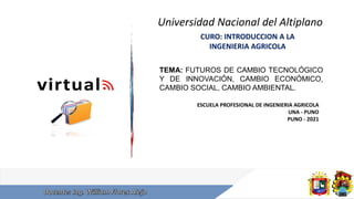 Universidad Nacional del Altiplano
CURO: INTRODUCCION A LA
INGENIERIA AGRICOLA
ESCUELA PROFESIONAL DE INGENIERIA AGRICOLA
UNA - PUNO
PUNO - 2021
TEMA: FUTUROS DE CAMBIO TECNOLÓGICO
Y DE INNOVACIÓN, CAMBIO ECONÓMICO,
CAMBIO SOCIAL, CAMBIO AMBIENTAL.
 