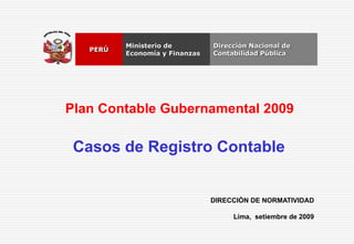 DIRECCIÓN DE NORMATIVIDAD
Lima, setiembre de 2009
Dirección Nacional de
Contabilidad Pública
Ministerio de
Economía y Finanzas
PERÚ
Plan Contable Gubernamental 2009
Casos de Registro Contable
 