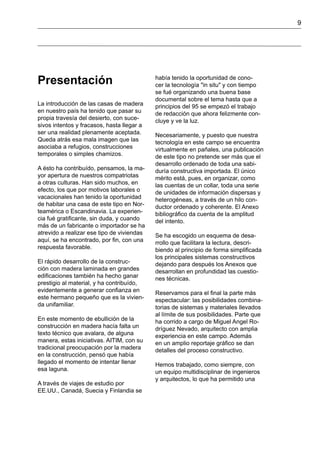 9
Presentación
La introducción de las casas de madera
en nuestro país ha tenido que pasar su
propia travesía del desierto, con suce-
sivos intentos y fracasos, hasta llegar a
ser una realidad plenamente aceptada.
Queda atrás esa mala imagen que las
asociaba a refugios, construcciones
temporales o simples chamizos.
A ésto ha contribuído, pensamos, la ma-
yor apertura de nuestros compatriotas
a otras culturas. Han sido muchos, en
efecto, los que por motivos laborales o
vacacionales han tenido la oportunidad
de habitar una casa de este tipo en Nor-
teamérica o Escandinavia. La experien-
cia fué gratificante, sin duda, y cuando
más de un fabricante o importador se ha
atrevido a realizar ese tipo de viviendas
aquí, se ha encontrado, por fin, con una
respuesta favorable.
El rápido desarrollo de la construc-
ción con madera laminada en grandes
edificaciones también ha hecho ganar
prestigio al material, y ha contribuído,
evidentemente a generar confianza en
este hermano pequeño que es la vivien-
da unifamiliar.
En este momento de ebullición de la
construcción en madera hacía falta un
texto técnico que avalara, de alguna
manera, estas iniciativas. AITIM, con su
tradicional preocupación por la madera
en la construcción, pensó que había
llegado el momento de intentar llenar
esa laguna.
A través de viajes de estudio por
EE.UU., Canadá, Suecia y Finlandia se
había tenido la oportunidad de cono-
cer la tecnología "in situ" y con tiempo
se fué organizando una buena base
documental sobre el tema hasta que a
principios del 95 se empezó el trabajo
de redacción que ahora felizmente con-
cluye y ve la luz.
Necesariamente, y puesto que nuestra
tecnología en este campo se encuentra
virtualmente en pañales, una publicación
de este tipo no pretende ser más que el
desarrollo ordenado de toda una sabi-
duría constructiva importada. El único
mérito está, pues, en organizar, como
las cuentas de un collar, toda una serie
de unidades de información dispersas y
heterogéneas, a través de un hilo con-
ductor ordenado y coherente. El Anexo
bibliográfico da cuenta de la amplitud
del intento.
Se ha escogido un esquema de desa-
rrollo que facilitara la lectura, descri-
biendo al principio de forma simplificada
los principales sistemas constructivos
dejando para después los Anexos que
desarrollan en profundidad las cuestio-
nes técnicas.
Reservamos para el final la parte más
espectacular: las posibilidades combina-
torias de sistemas y materiales llevados
al límite de sus posibilidades. Parte que
ha corrido a cargo de Miguel Angel Ro-
dríguez Nevado, arquitecto con amplia
experiencia en este campo. Además
en un amplio reportaje gráfico se dan
detalles del proceso constructivo.
Hemos trabajado, como siempre, con
un equipo multidisciplinar de ingenieros
y arquitectos, lo que ha permitido una
 