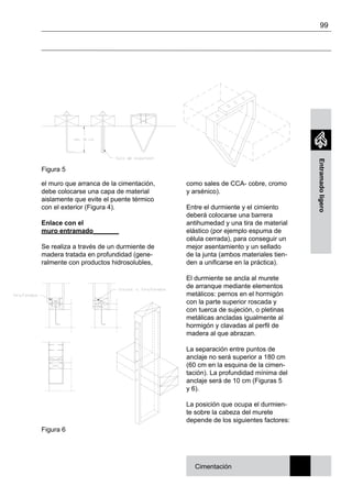 99
Entramadoligero
el muro que arranca de la cimentación,
debe colocarse una capa de material
aislamente que evite el puente térmico
con el exterior (Figura 4).
Enlace con el
muro entramado_______
Se realiza a través de un durmiente de
madera tratada en profundidad (gene-
ralmente con productos hidrosolubles,
como sales de CCA- cobre, cromo
y arsénico).
Entre el durmiente y el cimiento
deberá colocarse una barrera
antihumedad y una tira de material
elástico (por ejemplo espuma de
célula cerrada), para conseguir un
mejor asentamiento y un sellado
de la junta (ambos materiales tien-
den a unificarse en la práctica).
El durmiente se ancla al murete
de arranque mediante elementos
metálicos: pernos en el hormigón
con la parte superior roscada y
con tuerca de sujeción, o pletinas
metálicas ancladas igualmente al
hormigón y clavadas al perfil de
madera al que abrazan.
La separación entre puntos de
anclaje no será superior a 180 cm
(60 cm en la esquina de la cimen-
tación). La profundidad mínima del
anclaje será de 10 cm (Figuras 5
y 6).
La posición que ocupa el durmien-
te sobre la cabeza del murete
depende de los siguientes factores:
Figura 5
Cimentación
Figura 6
 