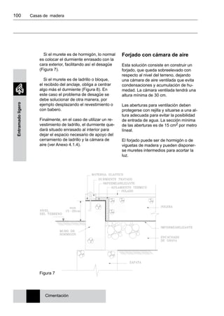 100 	 Casas de madera
Entramadoligero
Si el murete es de hormigón, lo normal
es colocar el durmiente enrasado con la
cara exterior, facilitando así el desagüe
(Figura 7).
Si el murete es de ladrillo o bloque,
el recibido del anclaje, obliga a centrar
algo más el durmiente (Figura 8). En
este caso el problema de desagüe se
debe solucionar de otra manera, por
ejemplo desplazando el revestimiento o
con babero.
Finalmente, en el caso de utilizar un re-
vestimiento de ladrillo, el durmiente que-
dará situado enrasado al interior para
dejar el espacio necesario de apoyo del
cerramiento de ladrillo y la cámara de
aire (ver Anexo 4.1.4).
Forjado con cámara de aire
Esta solución consiste en construir un
forjado, que queda sobreelevado con
respecto al nivel del terreno, dejando
una cámara de aire ventilada que evita
condensaciones y acumulación de hu-
medad. La cámara ventilada tendrá una
altura mínima de 30 cm.
Las aberturas para ventilación deben
protegerse con rejilla y situarse a una al-
tura adecuada para evitar la posibilidad
de entrada de agua. La sección mínima
de las aberturas es de 15 cm2 por metro
líneal.
El forjado puede ser de hormigón o de
viguetas de madera y pueden disponer-
se muretes intermedios para acortar la
luz.
Figura 7
Cimentación
 