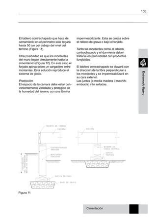 103
Entramadoligero
El tablero contrachapado que hace de
cerramiento en el perimetro sólo llegará
hasta 50 cm por debajo del nivel del
terreno (Figura 11).
Otra posibilidad es que los montantes
del muro llegan directamente hasta la
cimentación (Figura 12). En este caso el
forjado apoya sobre un cargadero entre
montantes. Esta solución reproduce el
sistema de globo.
Protección
El espacio de la cámara debe estar con-
venientemente ventilado y protegido de
la humedad del terreno con una lámina
impermeabilizante. Esta se coloca sobre
el relleno de grava o bajo el forjado.
Tanto los montantes como el tablero
contrachapado y el durmiente deben
tratarse en profundidad con productos
fungicidas.
El tablero contrachapado se clavará con
la dirección de la fibra perpendicular a
los montantes y se impermeabilizará en
su cara exterior.
Las juntas (a media madera o machih-
embrada) irán selladas.
Cimentación
Figura 11
 
