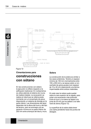104 	 Casas de madera
Entramadoligero
Figura 12
Cimentaciones para
construcciones
con sótano
En las construcciones con sótano
la ejecución no difiere respecto a la
edificación tradicional. En norteamérica
se utiliza además el sistema de muros
de madera tratada. La excavación se
realiza en talud que se rellena poste-
riormente con un encachado de grava
disponiendo un sistema de drenaje en la
parte inferior. Las dimensiones del talud
dependen de la altura del muro y del tipo
de terreno, pero se aconseja una se-
paración mínima en su parte inferior de
250 mm entre arranque del talud y muro.
Cimentación
Solera
La construcción de la solera es similar a
los casos anteriores. Tendrá un espesor
mínimo de 100 mm (normalmente entre
150 y 200 mm) y se apoya sobre un en-
cachado de grava gruesa (con espesor
de 15 a 30 cm) disponiendo una lámina
impermeable entre ambos materiales.
En este caso la solera suele quedar
sobre la cara superior de la zapata, para
evitar una excavación más profunda.
Entre el muro y la solera se dejará una
junta de 25 mm que se sellará o se relle-
nará de arena (Figura 13).
La superficie de la solera debe tener
una cierta pendiente hacia los puntos de
desagüe.
 