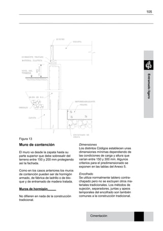105
Entramadoligero
Cimentación
Muro de contención
El muro va desde la zapata hasta su
parte superior que debe sobresalir del
terreno entre 150 y 200 mm protegiendo
así la fachada.
Como en los casos anteriores los muros
de contención pueden ser de hormigón
armado, de fábrica de ladrillo o de blo-
que y de entramado de madera tratada.
Muros de hormigón_____
No difieren en nada de la construcción
tradicional.
Figura 13
Dimensiones
Los distintos Códigos establecen unas
dimensiones mínimas dependiendo de
las condiciones de carga y altura que
varían entre 150 y 300 mm. Algunos
criterios para el predimensionado se
exponen en las tablas del Anexo 5.
Encofrado
Se utiliza normalmente tablero contra-
chapado pero no se excluyen otros ma-
teriales tradicionales. Los métodos de
sujeción, separadores, juntas y apeos
temporales del encofrado son también
comunes a la construcción tradicional.
 