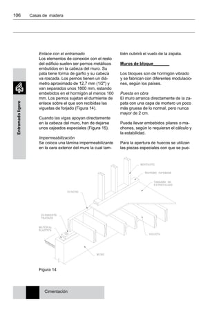 106 	 Casas de madera
Entramadoligero
Enlace con el entramado
Los elementos de conexión con el resto
del edificio suelen ser pernos metálicos
embutidos en la cabeza del muro. Su
pata tiene forma de garfio y su cabeza
va roscada. Los pernos tienen un diá-
metro aproximado de 12,7 mm (1/2") y
van separados unos 1800 mm, estando
embebidos en el hormigón al menos 100
mm. Los pernos sujetan el durmiente de
enlace sobre el que son recibidas las
viguetas de forjado (Figura 14).
Cuando las vigas apoyan directamente
en la cabeza del muro, han de dejarse
unos cajeados especiales (Figura 15).
Impermeabilización
Se coloca una lámina impermeabilizante
en la cara exterior del muro la cual tam-
bién cubrirá el vuelo de la zapata.
Muros de bloque_______
Los bloques son de hormigón vibrado
y se fabrican con diferentes modulacio-
nes, según los países.
Puesta en obra
El muro arranca directamente de la za-
pata con una capa de mortero un poco
más gruesa de lo normal, pero nunca
mayor de 2 cm.
Puede llevar embebidos pilares o ma-
chones, según lo requieran el cálculo y
la estabilidad.
Para la apertura de huecos se utilizan
las piezas especiales con que se pue-
Cimentación
Figura 14
 
