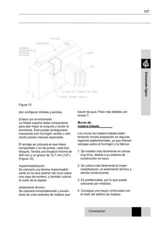 107
Entramadoligero
Cimentación
Figura 15
den configurar dinteles y jambas.
Enlace con el entramado
La hilada superior debe compactarse
para atar mejor el conjunto y recibir el
durmiente. Esto puede conseguirese
macizando con hormigón vertido o utili-
zando piezas macizas especiales.
El anclaje se colocará en esa hilera
compactada o en las juntas, cada dos
bloques. Tendrá una longitud mínima de
400 mm y un grosor de 12,7 mm (1/2").
(Figura 10).
Impermeabilización
Se colocará una lámina impermeabili-
zante en la cara exterior del muro sobre
una capa de mortero, y también cubrirá
el vuelo de la zapata.
Aislamiento térmico
Se colocará horizontalmente y sirvién-
dose de unos rastreles de madera que
hacen de guía. Para más detalles ver
Anexo 7.
Muros de
madera tratada________
Los muros de madera tratada están
teniendo mucha aceptación en algunas
regiones septentrionales, ya que ofrecen
ventajas sobre el hormigón y la fábrica:
1. Se instalan más fácilmente en climas
muy fríos, debido a su sistema de
construcción en seco.
2. Se coloca más fácilmente la imper-
meabilización, el aislamiento térmico y
demás conducciones.
3. Es prefabricable, por lo que puede
colocarse por módulos.
4. Consigue una mayor continuidad con
el resto del edificio de madera.
 