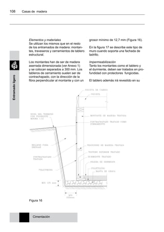 108 	 Casas de madera
Entramadoligero
Elementos y materiales
Se utilizan los mismos que en el resto
de los entramados de madera: montan-
tes, traveseros y cerramientos de tablero
estructural.
Los montantes han de ser de madera
aserrada dimensionada (ver Anexo 1)
y se colocan separados a 300 mm. Los
tableros de cerramiento suelen ser de
contrachapado, con la dirección de la
fibra perpendicular al montante y con un
grosor mínimo de 12,7 mm (Figura 16).
En la figura 17 se describe este tipo de
muro cuando soporta una fachada de
ladrillo.
Impermeabilización
Tanto los montantes como el tablero y
el durmiente, deben ser tratados en pro-
fundidad con protectores fungicidas.
El tablero además irá revestido en su
Cimentación
Figura 16
 