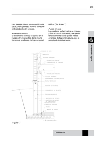 109
Entramadoligero
cara exterior con un impermeabilizante,
y sus juntas (a media madera o machih-
embrada) deberán sellarse.
Aislamiento térmico
El aislamiento térmico se coloca en el
hueco entre montantes, de la misma
forma que en el resto de los muros del
Cimentación
edificio (Ver Anexo 7).
Puesta en obra
Los módulos prefabricados se colocan
y fijan sobre un durmiente y se apean
temporalmente hasta que se instale
el forjado de la primera planta, que lo
arriostrará definitivamente.
Figura 17
 