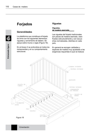 110 	 Casas de madera
Entramadoligero
Forjados
Generalidades
La plataforma que constituye el forjado
se arma con los siguientes elementos:
viguetas y cerramiento de tablero. Se
apoya sobre muros o vigas (Figura 18).
En el Anexo 2 se profundiza en todos los
componentes y en su comportamiento
estructural.
Viguetas
Viguetas
de madera aserrada_____
Las viguetas del forjado tradicionales
son piezas de madera aserrada, clasi-
ficadas estructuralmente y con escua-
drías normalizadas, distintas en cada
país.
En general se escogen calidades y
especies de madera muy ajustadas a las
exigencias requeridas lo que se traduce
Cimentación
Figura 18
 