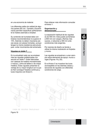 111
Entramadoligero
en una economía de material.
Los diferentes sellos de calidad de algu-
nos países (EE.UU., Canadá y Escandi-
navia) permiten especificar perfectamen-
te la madera aserrada a emplear.
Su contenido de humedad debe con-
trolarse recomendándose no superar el
15%. Además no deben mezclarse pie-
zas secas con piezas húmedas, aunque
tengan la misma resistencia estructural,
para evitar movimientos del entramado.
Viguetas en doble T_____
En la actualidad cada vez se emplean
más las viguetas prefabricadas con
sección en doble T. Están fabricadas
con cabezas de madera microlaminada
o maciza, y alma de tablero o de chapa
metálica. Estas viguetas presentan la
ventaja de su mayor longitud con lo que
es fácil conseguir forjados contínuos y
luces mayores (ver Anexo1).
Cimentación
Para obtener más información consultar
el Anexo 1.
Organización y
dimensionado__________
La separación habitual de las viguetas
es de 400 mm. Esta puede aumentarse
a 600 mm con cargas y flechas más
suaves, o reducirse a 300 mm ante
condiciones más exigentes.
Por razones de diseño se tiende a
utilizar la misma modulación en forjados
y muros.
Las viguetas se empalman o unen siem-
pre sobre elementos de apoyo: muros o
vigas (Figuras 19 y 20).
En el Anexo 5 se muestran las luces
aconsejables en las distintas clases y
secciones de viguetas con diferentes
condiciones de carga.
Figura 19
 