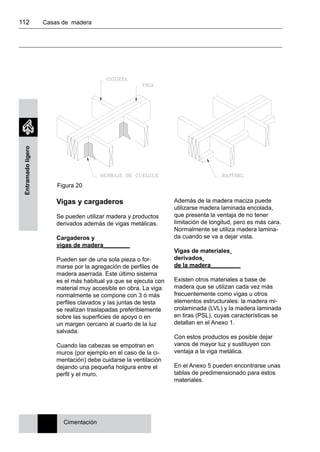 112 	 Casas de madera
Entramadoligero
Vigas y cargaderos
Se pueden utilizar madera y productos
derivados además de vigas metálicas.
Cargaderos y
vigas de madera________
Pueden ser de una sola pieza o for-
marse por la agregación de perfiles de
madera aserrada. Este último sistema
es el más habitual ya que se ejecuta con
material muy accesible en obra. La viga
normalmente se compone con 3 ó más
perfiles clavados y las juntas de testa
se realizan traslapadas preferiblemente
sobre las superficies de apoyo o en
un margen cercano al cuarto de la luz
salvada.
Cuando las cabezas se empotran en
muros (por ejemplo en el caso de la ci-
mentación) debe cuidarse la ventilación
dejando una pequeña holgura entre el
perfil y el muro.
Además de la madera maciza puede
utilizarse madera laminada encolada,
que presenta la ventaja de no tener
limitación de longitud, pero es más cara.
Normalmente se utiliza madera lamina-
da cuando se va a dejar vista.
Vigas de materiales
derivados
de la madera_________
Existen otros materiales a base de
madera que se utilizan cada vez más
frecuentemente como vigas u otros
elementos estructurales: la madera mi-
crolaminada (LVL) y la madera laminada
en tiras (PSL), cuyas características se
detallan en el Anexo 1.
Con estos productos es posible dejar
vanos de mayor luz y sustituyen con
ventaja a la viga metálica.
En el Anexo 5 pueden encontrarse unas
tablas de predimensionado para estos
materiales.
Cimentación
Figura 20
 
