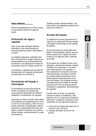 113
Entramadoligero
Vigas metálicas________
Ofrece la posibilidad de un menor canto,
lo cual puede interesar en algunos
casos.
Perforación de vigas y
viguetas
Para el paso del cableado eléctrico,
fontanería y aire acondicionado es
necesario perforar piezas individuales y
en serie.
Los taladros pequeños (cableado eléc-
trico y fontanería) no exigen refuerzo es-
pecial bastando con que la perforación
se efectúe a una separación mínima de
los bordes superior e inferior de 50 mm.
Los taladros y cajeados para el paso de
instalaciones con mayores dimensiones
se especifican en el Anexo 2.
Cerramiento del forjado o
entrevigado
El cerramiento se soluciona habitual-
mente con tableros de distinto tipo,
cuyos grosores dependen del material
empleado y la separación de viguetas.
Las juntas se harán coincidir sobre éstas
y se clavarán con separaciones en torno
a 150 mm en los bordes y 300 mm en el
interior. Además se desplazarán alterna-
tivamente y, dependiendo del canto del
tablero, pueden resolverse con juntas a
media madera, machihembrado o a tope
(Ver Anexo 5).
También pueden utilizarse tablas. Una
información más detallada puede encon-
trarse en el Anexo 3.
Armado del forjado
La plataforma se arma disponiendo la
viguería a la separación de ejes elegida
y rematada en las testas con la vigueta
de cabeza.
En las soluciones de entrevigado con
tablero contrachapado, éste se clava al
borde superior de la vigueta de forma
contínua y en algunos casos, además,
se encola.
Si se quiere que el tablero actúe como
diafragma, además del clavado, deberá
contarse con cubrejuntas en la direc-
ción perpendicular a las viguetas, o
bien resolverse el encuentro con junta
machihembrada y encolada. Cuando
se cumplen estas condiciones no es
preciso añadir arriostramientos en el
vano del forjado. Sin embargo es reco-
mendable éste para facilitar el montaje
porque sirven a la vez de guía para la
modulación y estabilizan temporalmente
las viguetas.
Cuando esto no es así, por ejemplo,
cuando se utiliza un entablado u otra
solución que no cumpla las condiciones
anteriores, se deberán incorporar arrios-
tramientos con los siguientes sistemas:
1. Cruces de S. Andrés (del orden de 19
x 64 mm ó 38 x 38 mm).
2. Codales del orden de 38 mm de
grueso.
Cimentación
 
