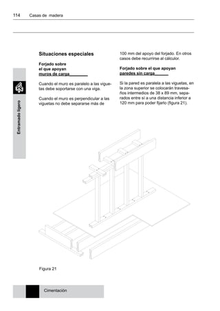 114 	 Casas de madera
Entramadoligero
Situaciones especiales
Forjado sobre
el que apoyan
muros de carga________
Cuando el muro es paralelo a las vigue-
tas debe soportarse con una viga.
Cuando el muro es perpendicular a las
viguetas no debe separarse más de
100 mm del apoyo del forjado. En otros
casos debe recurrirse al cálculor.
Forjado sobre el que apoyan
paredes sin carga______
Si la pared es paralela a las viguetas, en
la zona superior se colocarán travesa-
ños intermedios de 38 x 89 mm, sepa-
rados entre sí a una distancia inferior a
120 mm para poder fijarlo (figura 21).
Cimentación
Figura 21
 