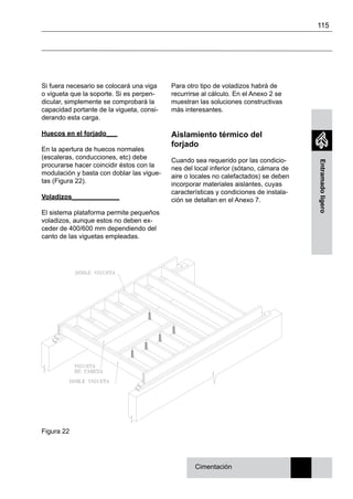115
Entramadoligero
Si fuera necesario se colocará una viga
o vigueta que la soporte. Si es perpen-
dicular, simplemente se comprobará la
capacidad portante de la vigueta, consi-
derando esta carga.
Huecos en el forjado___
En la apertura de huecos normales
(escaleras, conducciones, etc) debe
procurarse hacer coincidir éstos con la
modulación y basta con doblar las vigue-
tas (Figura 22).
Voladizos_____________
El sistema plataforma permite pequeños
voladizos, aunque estos no deben ex-
ceder de 400/600 mm dependiendo del
canto de las viguetas empleadas.
Para otro tipo de voladizos habrá de
recurrirse al cálculo. En el Anexo 2 se
muestran las soluciones constructivas
más interesantes.
Aislamiento térmico del
forjado
Cuando sea requerido por las condicio-
nes del local inferior (sótano, cámara de
aire o locales no calefactados) se deben
incorporar materiales aislantes, cuyas
características y condiciones de instala-
ción se detallan en el Anexo 7.
Cimentación
Figura 22
 