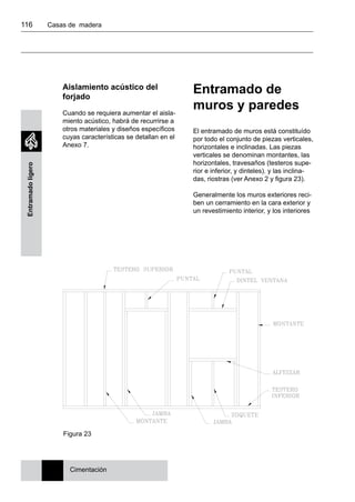 116 	 Casas de madera
Entramadoligero
Aislamiento acústico del
forjado
Cuando se requiera aumentar el aisla-
miento acústico, habrá de recurrirse a
otros materiales y diseños específicos
cuyas características se detallan en el
Anexo 7.
Entramado de
muros y paredes
El entramado de muros está constituído
por todo el conjunto de piezas verticales,
horizontales e inclinadas. Las piezas
verticales se denominan montantes, las
horizontales, travesaños (testeros supe-
rior e inferior, y dinteles). y las inclina-
das, riostras (ver Anexo 2 y figura 23).
Generalmente los muros exteriores reci-
ben un cerramiento en la cara exterior y
un revestimiento interior, y los interiores
Cimentación
Figura 23
 