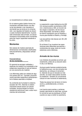 117
Entramadoligero
un revestimiento en ambas caras.
En el sistema globo (ballon frame) los
montantes verticales tienen una altu-
ra de dos plantas y van clavados al
durmiente que se ancla en la cimenta-
ción. Las viguetas de forjado se clavan
a cada montante lateralmente. Cuando
este entramado está armado, se clavan
traveseros horizontales entre montantes
para dar mayor capacidad resistente a
la unión.
Montantes
Son piezas de madera aserrada de
dimensiones normalizadas clasificadas
estructuralmente y dispuestas vertical-
mente.
Características
de los montantes_______
En general se escogen calidades y
especies de madera muy ajustadas a las
exigencias requeridas lo que se traduce
en una economía de material.
Los diferentes sellos de calidad de algu-
nos países (EE.UU., Canadá y Escandi-
navia) permiten especificar perfectamen-
te la madera aserrada a emplear.
Su contenido de humedad no debería
exceder del 15%. Además no deben
mezclarse piezas secas con piezas
húmedas, aunque tengan la misma
resistencia estructural, para evitar movi-
mientos del entramado.
Cálculo
La separación a ejes habitual es de 400
mm aunque pueden aumentarse a 600
mm o disminuirse a 300, en función de
las cargas a soportar y de las escua-
drías disponibles. Se tiende a utilizar
la misma modulación que en forjados y
muros para facilitar el diseño y montaje.
Las escuadrías más típicas son 38 x 89
y 38 x 140 mm.
En el Anexo 5 se muestran las sepa-
raciones para diferentes escuadrías y
condiciones de carga, tanto en muros
exteriores como interiores.
Armado de los muros
Los módulos de paredes se arman, ge-
neralmente, antes de su erección (bien
in situ o en fábrica).
Aunque puede hacerse posteriormente,
lo habitual es que, una vez armados los
elementos, se coloque el cerramien-
to. Además de que el clavado es más
sencillo, se evitan descuadres durante
la instalación. También es conveniente
colocar en ese momento el aislamiento.
Todas las piezas han de tener el mismo
ancho y, preferiblemente, el mismo
grueso.
Los huecos para puertas y ventanas
pueden ejecutarse en esta fase, aunque
lo normal es que se practiquen al final,
cuando se vaya a recibir la carpintería.
Cimentación
 