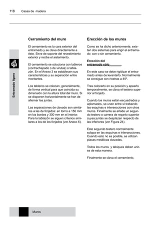 118 	 Casas de madera
Entramadoligero
Cerramiento del muro
El cerramiento es la cara exterior del
entramado y se clava directamente a
éste. Sirve de soporte del revestimiento
exterior y recibe el aislamiento.
El cerramiento se soluciona con tableros
(contrachapado o de virutas) o tabla-
zón. En el Anexo 3 se establecen sus
características y su separación entre
montantes.
Los tableros se colocan, generalmente,
de forma vertical para que coincida su
dimensión con la altura total del muro. Si
se disponen horizontalmente se han de
alternar las juntas.
Las separaciones de clavado son simila-
res a las de forjados: en torno a 150 mm
en los bordes y 300 mm en el interior.
Para la tablazón se siguen criterios simi-
lares a los de los forjados (ver Anexo 6).
Muros
Erección de los muros
Como se ha dicho anteriormente, exis-
ten dos sistemas para erigir el entrama-
do: con o sin cerramiento.
Erección del
entramado sólo_______
En este caso se debe rigidizar el entra-
mado antes de levantarlo. Normalmente
se consigue con riostras a 45º.
Tras colocarlo en su posición y apearlo
temporalmente, se clava el testero supe-
rior al forjado.
Cuando los muros están escuadrados y
aplomados, se unen entre sí trabando
las esquinas e intersecciones con otros
muros. Finalmente se añade un segun-
do testero o carrera de reparto superior
cuyas juntas se desplazan respecto de
las inferiores (ver Figura 24).
Este segundo testero normalmente
solapa en las esquinas e intersecciones.
Cuando esto no es posible, se utilizan
placas metálicas clavadas.
Todos los muros y tabiques deben unir-
se de esta manera.
Finalmente se clava el cerramiento.
 
