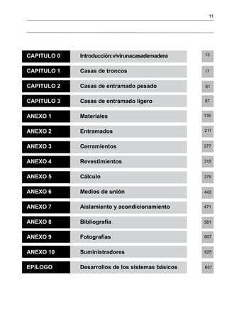 11
CAPITULO 0	 Introducción:vivirunacasademadera	
	
CAPITULO 1	 Casas de troncos
CAPITULO 2	 Casas de entramado pesado
CAPITULO 3	 Casas de entramado ligero
ANEXO 1	 Materiales
ANEXO 2	 Entramados
ANEXO 3	 Cerramientos
ANEXO 4	 Revestimientos
ANEXO 5	 Cálculo
ANEXO 6	 Medios de unión
ANEXO 7	 Aislamiento y acondicionamiento
ANEXO 8	 Bibliografía
ANEXO 9	 Fotografías
ANEXO 10	 Suministradores
EPILOGO	 Desarrollos de los sistemas básicos
13
17
61
87
135
211
277
315
379
443
471
581
607
625
657
 