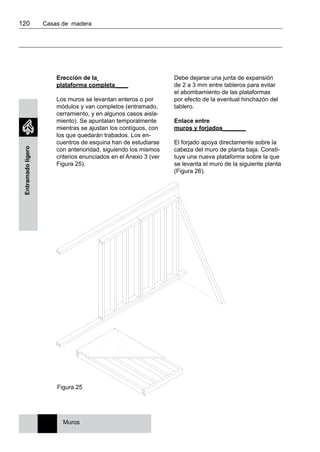 120 	 Casas de madera
Entramadoligero
Figura 25
Erección de la
plataforma completa____
Los muros se levantan enteros o por
módulos y van completos (entramado,
cerramiento, y en algunos casos aisla-
miento). Se apuntalan temporalmente
mientras se ajustan los contíguos, con
los que quedarán trabados. Los en-
cuentros de esquina han de estudiarse
con anterioridad, siguiendo los mismos
criterios enunciados en el Anexo 3 (ver
Figura 25).
Debe dejarse una junta de expansión
de 2 a 3 mm entre tableros para evitar
el abombamiento de las plataformas
por efecto de la eventual hinchazón del
tablero.
Enlace entre
muros y forjados_______
El forjado apoya directamente sobre la
cabeza del muro de planta baja. Consti-
tuye una nueva plataforma sobre la que
se levanta el muro de la siguiente planta
(Figura 26).
Muros
 