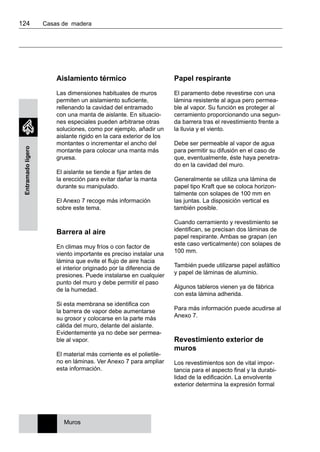 124 	 Casas de madera
Entramadoligero
Aislamiento térmico
Las dimensiones habituales de muros
permiten un aislamiento suficiente,
rellenando la cavidad del entramado
con una manta de aislante. En situacio-
nes especiales pueden arbitrarse otras
soluciones, como por ejemplo, añadir un
aislante rigido en la cara exterior de los
montantes o incrementar el ancho del
montante para colocar una manta más
gruesa.
El aislante se tiende a fijar antes de
la erección para evitar dañar la manta
durante su manipulado.
El Anexo 7 recoge más información
sobre este tema.
Barrera al aire
En climas muy fríos o con factor de
viento importante es preciso instalar una
lámina que evite el flujo de aire hacia
el interior originado por la diferencia de
presiones. Puede instalarse en cualquier
punto del muro y debe permitir el paso
de la humedad.
Si esta membrana se identifica con
la barrera de vapor debe aumentarse
su grosor y colocarse en la parte más
cálida del muro, delante del aislante.
Evidentemente ya no debe ser permea-
ble al vapor.
El material más corriente es el polietile-
no en láminas. Ver Anexo 7 para ampliar
esta información.
Papel respirante
El paramento debe revestirse con una
lámina resistente al agua pero permea-
ble al vapor. Su función es proteger al
cerramiento proporcionando una segun-
da barrera tras el revestimiento frente a
la lluvia y el viento.
Debe ser permeable al vapor de agua
para permitir su difusión en el caso de
que, eventualmente, éste haya penetra-
do en la cavidad del muro.
Generalmente se utiliza una lámina de
papel tipo Kraft que se coloca horizon-
talmente con solapes de 100 mm en
las juntas. La disposición vertical es
también posible.
Cuando cerramiento y revestimiento se
identifican, se precisan dos láminas de
papel respirante. Ambas se grapan (en
este caso verticalmente) con solapes de
100 mm.
También puede utilizarse papel asfáltico
y papel de láminas de aluminio.
Algunos tableros vienen ya de fábrica
con esta lámina adherida.
Para más información puede acudirse al
Anexo 7.
Revestimiento exterior de
muros
Los revestimientos son de vital impor-
tancia para el aspecto final y la durabi-
lidad de la edificación. La envolvente
exterior determina la expresión formal
Muros
 