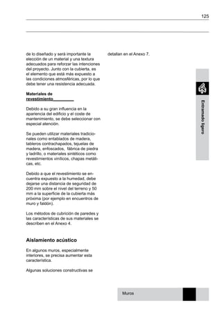 125
Entramadoligero
de lo diseñado y será importante la
elección de un material y una textura
adecuados para reforzar las intenciones
del proyecto. Junto con la cubierta, es
el elemento que está más expuesto a
las condiciones atmosféricas, por lo que
debe tener una resistencia adecuada.
Materiales de
revestimiento_________
Debido a su gran influencia en la
apariencia del edificio y el coste de
mantenimiento, se debe seleccionar con
especial atención.
Se pueden utilizar materiales tradicio-
nales como entablados de madera,
tableros contrachapados, tejuelas de
madera, enfoscados, fábrica de piedra
y ladrillo, o materiales sintéticos como
revestimientos vinílicos, chapas metáli-
cas, etc.
Debido a que el revestimiento se en-
cuentra expuesto a la humedad, debe
dejarse una distancia de seguridad de
200 mm sobre el nivel del terreno y 50
mm a la superficie de la cubierta más
próxima (por ejemplo en encuentros de
muro y faldón).
Los métodos de cubrición de paredes y
las características de sus materiales se
describen en el Anexo 4.
Aislamiento acústico
En algunos muros, especialmente
interiores, se precisa aumentar esta
característica.
Algunas soluciones constructivas se
detallan en el Anexo 7.
Muros
 