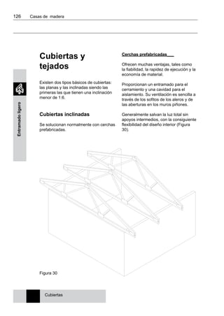 126 	 Casas de madera
Entramadoligero
Cubiertas y
tejados
Existen dos tipos básicos de cubiertas:
las planas y las inclinadas siendo las
primeras las que tienen una inclinación
menor de 1:6.
Cubiertas inclinadas
Se solucionan normalmente con cerchas
prefabricadas.
Cerchas prefabricadas___
Ofrecen muchas ventajas, tales como
la fiabilidad, la rapidez de ejecución y la
economía de material.
Proporcionan un entramado para el
cerramiento y una cavidad para el
aislamiento. Su ventilación es sencilla a
través de los sofitos de los aleros y de
las aberturas en los muros piñones.
Generalmente salvan la luz total sin
apoyos intermedios, con la consiguiente
flexibilidad del diseño interior (Figura
30).
Cubiertas
Figura 30
 