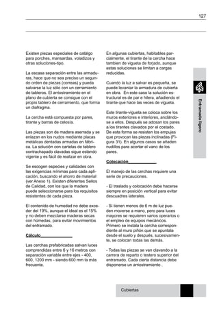 127
Entramadoligero
En algunas cubiertas, habitables par-
cialmente, el tirante de la cercha hace
tambien de vigueta de forjado, aunque
estas soluciones se limitan a cargas
reducidas.
Cuando la luz a salvar es pequeña, se
puede levantar la armadura de cubierta
en obra. En este caso la solución es-
tructural es de par e hilera, añadiendo el
tirante que hace las veces de vigueta.
Este tirante-vigueta se coloca sobre los
muros exteriores e interiores, anclándo-
se a ellos. Después se adosan los pares
a los tirantes clavados por el costado.
De esta forma se resisten los empujes
que provocan las piezas inclinadas (Fi-
gura 31). En algunos casos se añaden
nudillos para acortar el vano de los
pares.
Colocación____________
El manejo de las cerchas requiere una
serie de precauciones.
- El traslado y colocación debe hacerse
siempre en posición vertical para evitar
descuadres laterales.
- Si tienen menos de 6 m de luz pue-
den moverse a mano, pero para luces
mayores se requieren varios operarios o
el empleo de equipos mecánicos.
Primero se instala la cercha correspon-
diente al muro piñón que se apuntala
desde el suelo y después, sucesivamen-
te, se colocan todas las demás.
- Todas las piezas se van clavando a la
carrera de reparto o testero superior del
entramado. Cada cierta distancia debe
disponerse un arriostramiento .
Existen piezas especiales de catálgo
para porches, mansardas, voladizos y
otras soluciones-tipo.
La escasa separación entre las armadu-
ras, hace que no sea preciso un segun-
do orden de piezas (correas) y pueda
salvarse la luz sólo con un cerramiento
de tableros. El arriostramiento en el
plano de cubierta se consigue con el
propio tablero de cerramiento, que forma
un diafragma.
La cercha está compuesta por pares,
tirante y barras de celosía.
Las piezas son de madera aserrada y se
enlazan en los nudos mediante placas
metálicas dentadas armadas en fábri-
ca. La solución con cartelas de tablero
contrachapado clavadas sigue estando
vigente y es fácil de realizar en obra.
Se escogen especies y calidades con
las exigencias mínimas para cada apli-
cación, buscando el ahorro de material
(ver Anexo 1). Existen diferentes Sellos
de Calidad, con los que la madera
puede seleccionarse para los requisitos
resistentes de cada pieza.
El contenido de humedad no debe exce-
der del 19%, aunque el ideal es el 15%
y no deben mezclarse maderas secas
con húmedas, para evitar movimientos
del entramado.
Cálculo______________
Las cerchas prefabricadas salvan luces
comprendidas entre 6 y 16 metros con
separación variable entre ejes - 400,
600, 1200 mm - siendo 600 mm la más
frecuente.
Cubiertas
 
