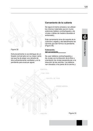 129
Entramadoligero
Figura 32
Figura 33
Estructuralmente no se distingue de un
forjado normal salvo en su mayor canto
(ya que ha de alojar una cámara de
aire suficientemente ventilada) y en la
pendiente para evacuar aguas.
Cerramiento de la cubierta
Se sigue el mismo proceso y se utilizan
los mismos materiales que en muros
exteriores (tablero contrachapado y de
virutas o tablas de madera clavadas al
entramado).
Este cerramiento sirve de soporte de la
cubrición o tejado y ata lateralmente las
cerchas que dan forma a la pendiente.
(Figura 36).
Colocación
del cerramiento________
Se usan tableros contrachapados y
de virutas con la dirección de la fibra u
orientación de virutas perpendicular a la
dirección de las cerchas. Los tableros
van clavados a los pares de la cercha y
 