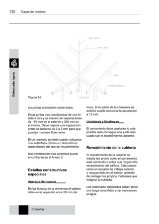 130 	 Casas de madera
Entramadoligero
muro. Si la salida de la chimenea es
exterior puede reducirse la separación
a 12 mm.
Limatesas y limahoyas___
El cerramiento debe ajustarse lo más
posible para conseguir una junta ade-
cuada con el revestimiento posterior.
Revestimiento de la cubierta
El revestimiento de la cubierta se
instala tan pronto como el cerramiento
esté concluído y antes que ningún otro
revestimiento del edificio. Esto propor-
ciona un espacio de trabajo estanco
y resguardado en el interior, además
de proteger los propios materiales que
integran la cubierta.
Los materiales empleados deben tener
una larga durabilidad y ser resistentes
al agua.
sus juntas coincidirán sobre éstos.
Estas juntas van desplazadas de una hi-
lada a otra y se clavan con separaciones
de 150 mm en el exterior y 300 mm en
el interior. Debe dejarse una separación
entre los tableros de 2 a 3 mm para que
puedan moverse libremente.
El cerramiento también puede realizarse
con entablado continuo o discontínuo
dependiendo del tipo de recubrimiento.
Una información más completa puede
encontrarse en el Anexo 3.
Detalles constructivos
especiales
Apertura de huecos______
En los huecos de la chimenea el tablero
debe estar separado unos 50 mm del
Cubiertas
Figura 34
 