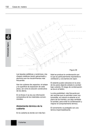 132 	 Casas de madera
Entramadoligero
Las tejuelas asfálticas y cerámicas y las
chapas metálicas (acero galvanizado y
aluminio) son los recubrimientos más
frecuentes
Han de cuidarse dos aspectos: el solape
y la superficie de exposición de cada
pieza, así como la solución constructiva
de los aleros.
En el Anexo 4 se da una información
comparativa de los materiales conven-
cionales.
Aislamiento térmico de la
cubierta
En la cubierta es donde con más faci-
lidad se produce la condensación por
lo que es particularmente importante la
ventilación y una barrera de vapor.
El aislante puede colocarse en la zona
de los pares dejando aislada la cavidad
bajo cubierta. El riesgo de condensación
se da en el faldón.
La otra posibilidad, más frecuente por
ser cerchas que no permiten crear una
buhardilla, es colocar el aislante en el
plano de los tirantes y se deja ventilada
la cavidad, para evitar la condensación y
mejorar el comportamiento térmico.
El cerramiento va protegido con una
lámina impermeabilizante.
Cubiertas
Figura 36
 
